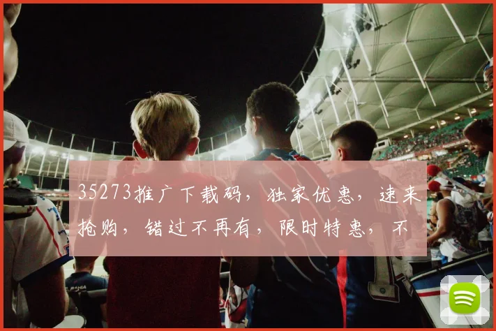 35273推广下载码，独家优惠，速来抢购，错过不再有，限时特惠，不容错过