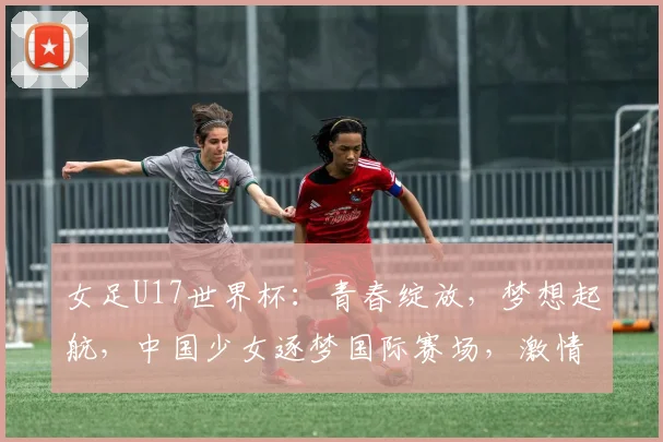 女足U17世界杯：青春绽放，梦想起航，中国少女逐梦国际赛场，激情碰撞